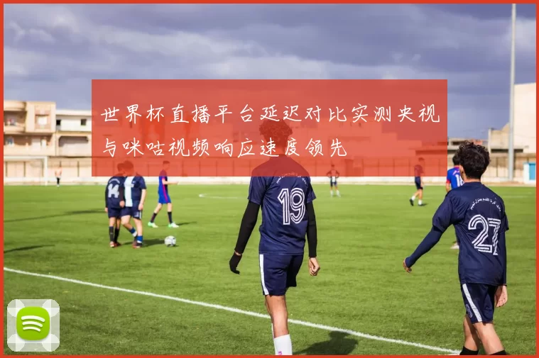 世界杯直播平台延迟对比实测央视与咪咕视频响应速度领先