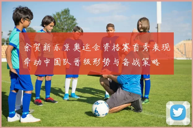 余贺新东京奥运会资格赛首秀表现牵动中国队晋级形势与备战策略