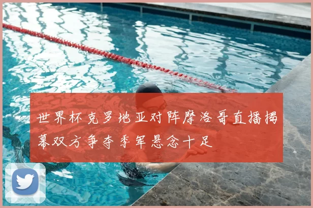 世界杯克罗地亚对阵摩洛哥直播揭幕双方争夺季军悬念十足