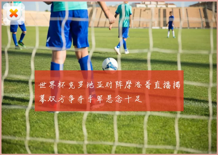 世界杯克罗地亚对阵摩洛哥直播揭幕双方争夺季军悬念十足