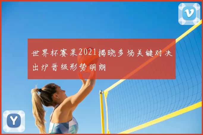 世界杯赛果2021揭晓多场关键对决出炉晋级形势明朗