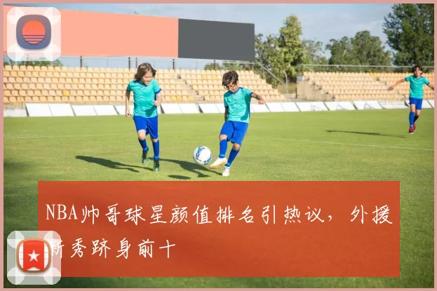 NBA帅哥球星颜值排名引热议，外援新秀跻身前十
