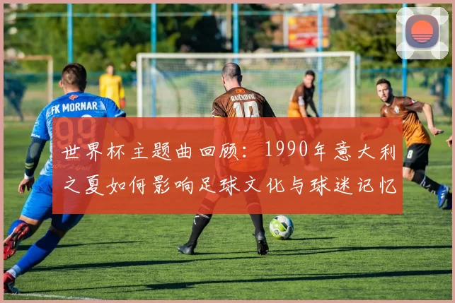 世界杯主题曲回顾：1990年意大利之夏如何影响足球文化与球迷记忆