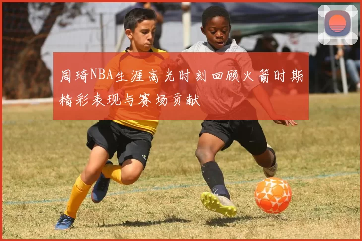 周琦NBA生涯高光时刻回顾火箭时期精彩表现与赛场贡献