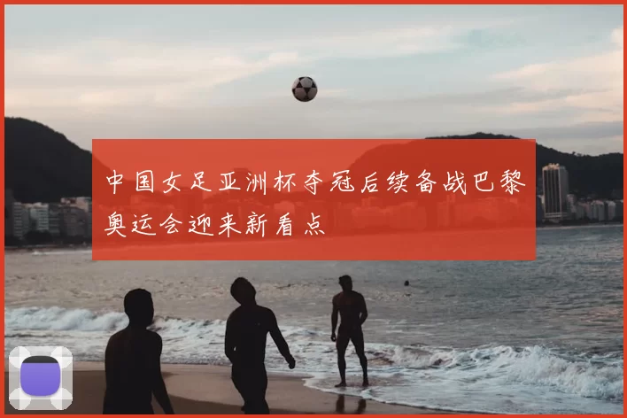 中国女足亚洲杯夺冠后续备战巴黎奥运会迎来新看点