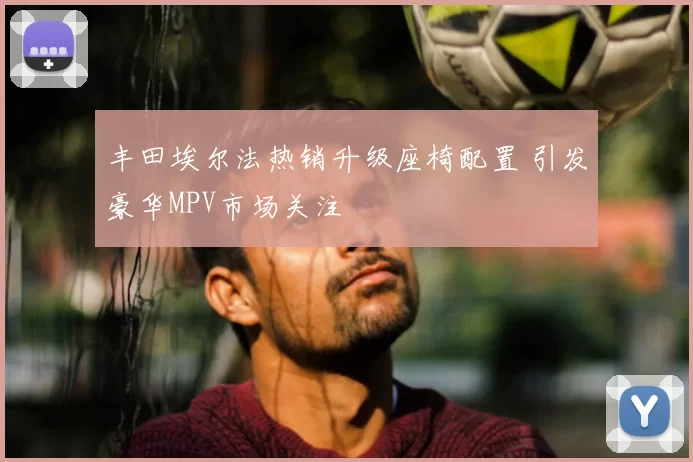 丰田埃尔法热销升级座椅配置 引发豪华MPV市场关注