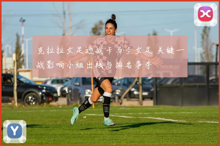 克拉拉女足迎战卡马圭女足 关键一战影响小组出线与排名争夺