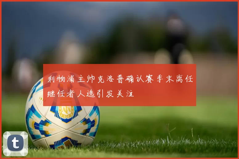 利物浦主帅克洛普确认赛季末离任继任者人选引发关注