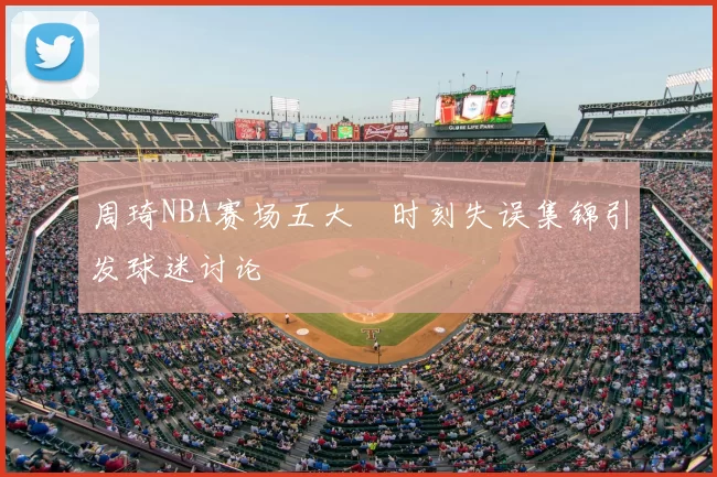 周琦NBA赛场五大囧时刻失误集锦引发球迷讨论