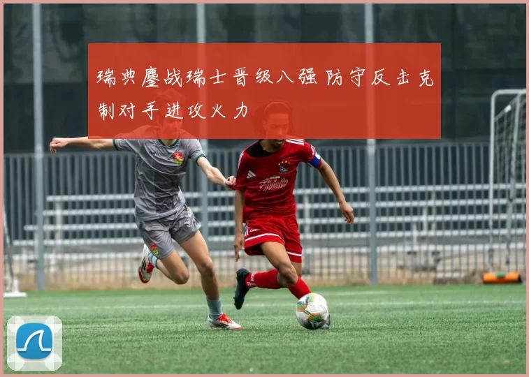 瑞典鏖战瑞士晋级八强 防守反击克制对手进攻火力