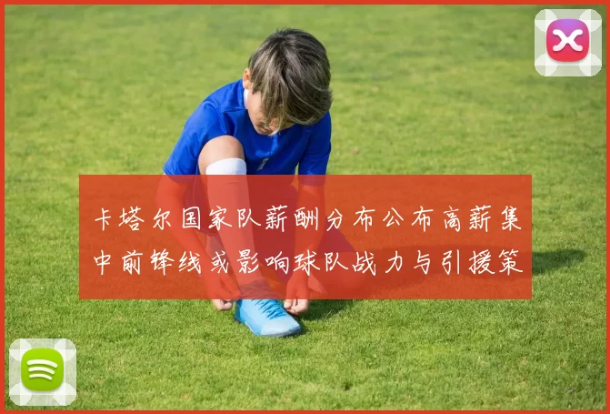 卡塔尔国家队薪酬分布公布高薪集中前锋线或影响球队战力与引援策略