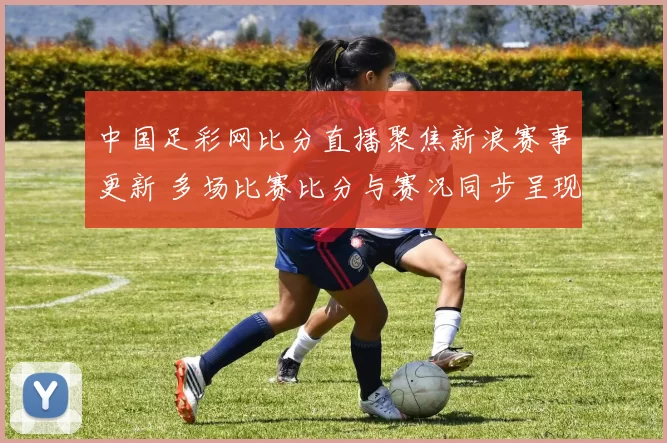 中国足彩网比分直播聚焦新浪赛事更新 多场比赛比分与赛况同步呈现