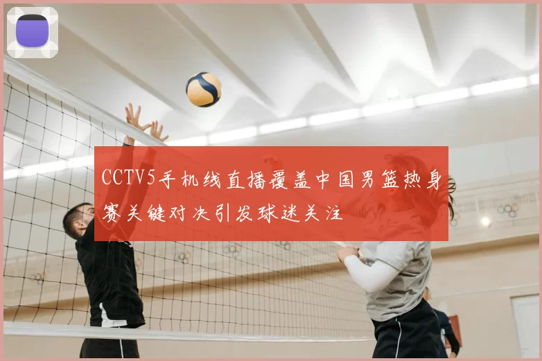 CCTV5手机线直播覆盖中国男篮热身赛关键对决引发球迷关注