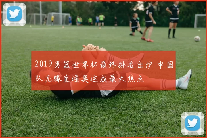 2019男篮世界杯最终排名出炉 中国队无缘直通奥运成最大焦点