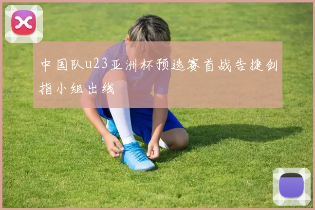 中国队u23亚洲杯预选赛首战告捷剑指小组出线