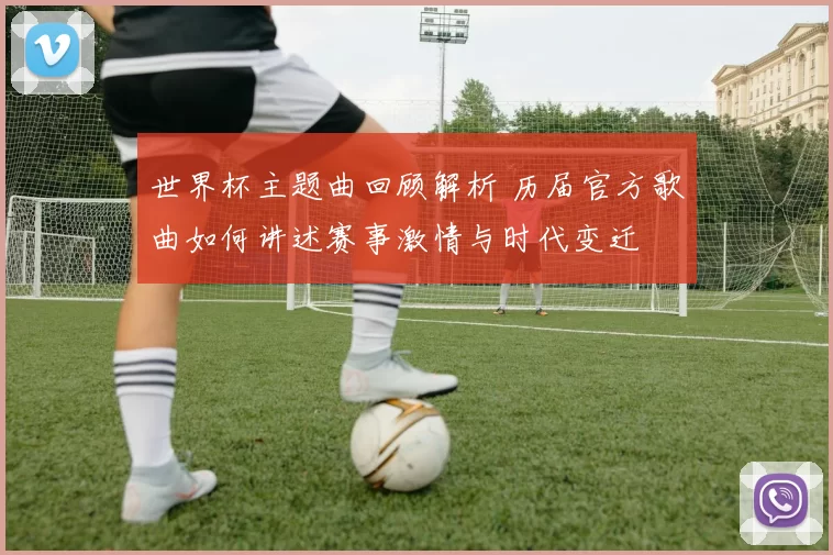 世界杯主题曲回顾解析 历届官方歌曲如何讲述赛事激情与时代变迁