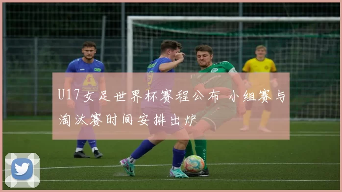 U17女足世界杯赛程公布 小组赛与淘汰赛时间安排出炉
