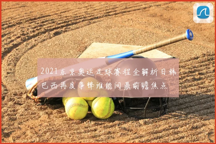 2021东京奥运足球赛程全解析日韩巴西再度争锋谁能问鼎前瞻焦点
