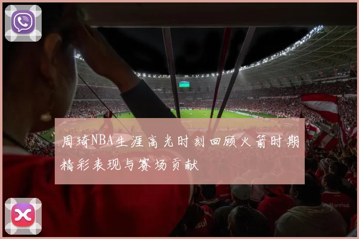 周琦NBA生涯高光时刻回顾火箭时期精彩表现与赛场贡献