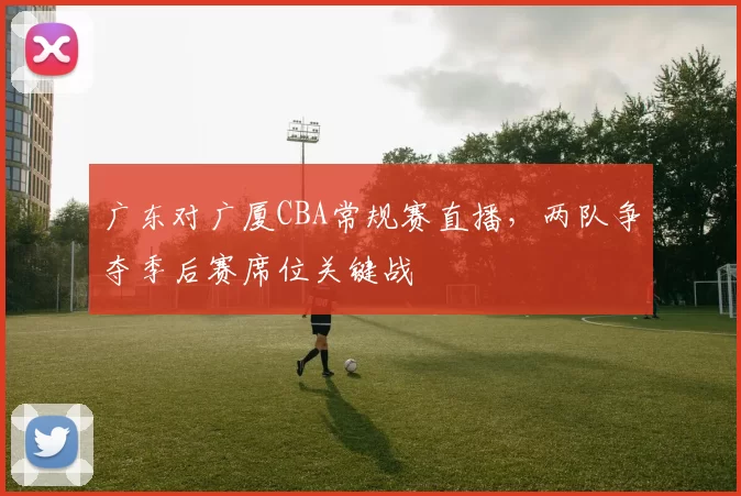 广东对广厦CBA常规赛直播，两队争夺季后赛席位关键战