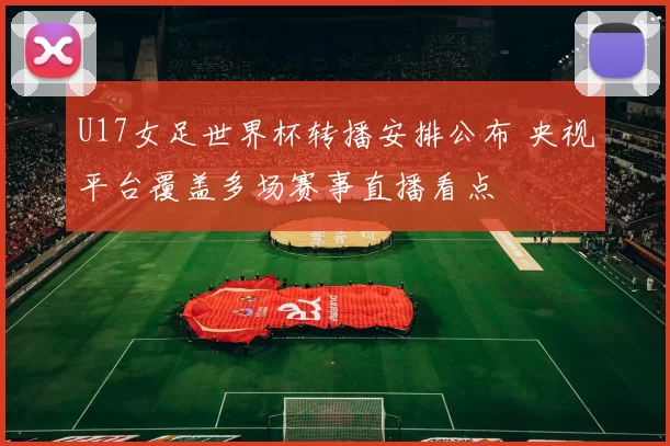 U17女足世界杯转播安排公布 央视平台覆盖多场赛事直播看点