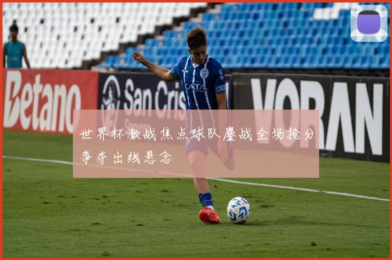 世界杯激战焦点球队鏖战全场抢分争夺出线悬念