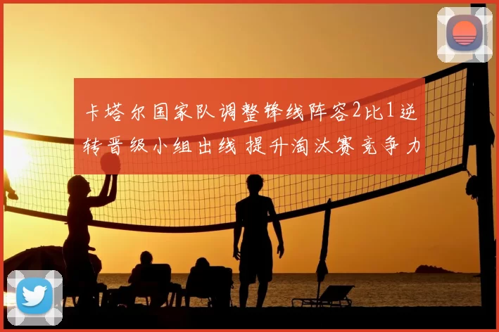 卡塔尔国家队调整锋线阵容2比1逆转晋级小组出线 提升淘汰赛竞争力