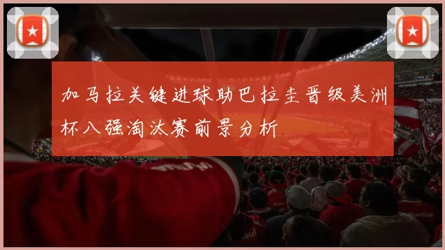 加马拉关键进球助巴拉圭晋级美洲杯八强淘汰赛前景分析