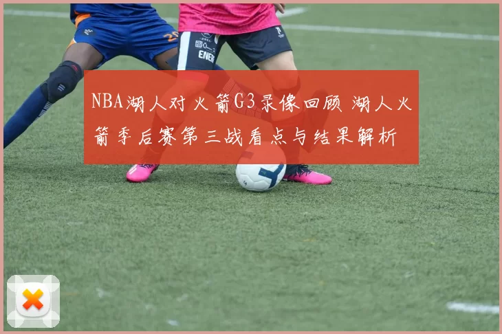 NBA湖人对火箭G3录像回顾 湖人火箭季后赛第三战看点与结果解析