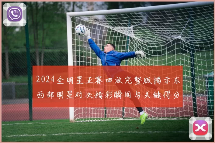 2024全明星正赛回放完整版揭示东西部明星对决精彩瞬间与关键得分片段