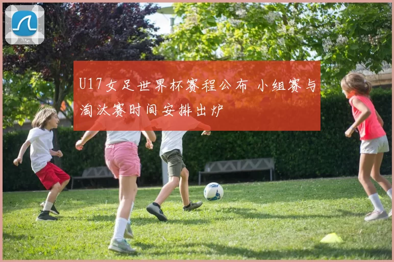 U17女足世界杯赛程公布 小组赛与淘汰赛时间安排出炉