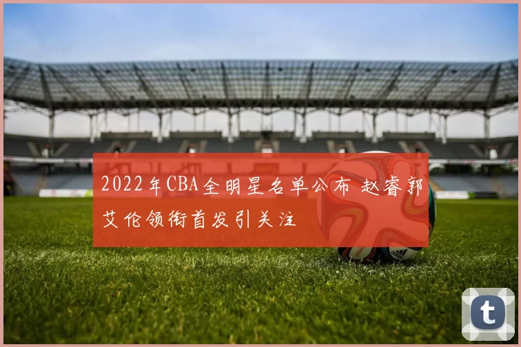 2022年CBA全明星名单公布 赵睿郭艾伦领衔首发引关注