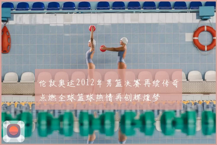 伦敦奥运2012年男篮决赛再续传奇点燃全球篮球热情再创辉煌梦