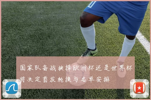 国家队备战抉择欧洲杯还是世界杯将决定首发轮换与名单安排