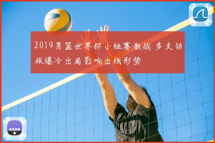 2019男篮世界杯小组赛激战 多支劲旅爆冷出局影响出线形势