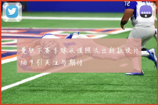 曼联下赛季球衣谍照流出新款设计细节引关注与期待