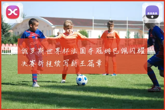 俄罗斯世界杯法国夺冠姆巴佩闪耀决赛折桂续写新王篇章