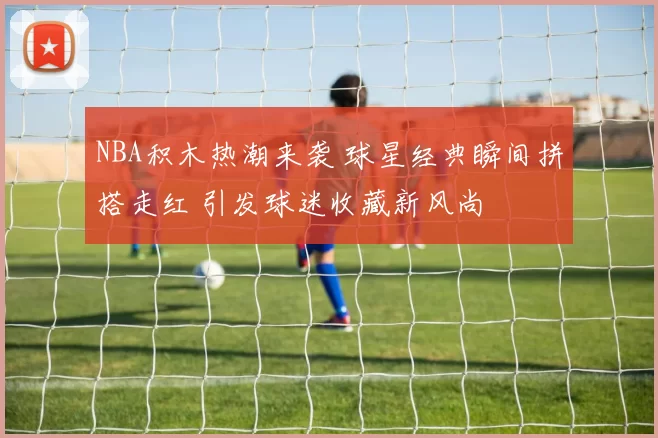 NBA积木热潮来袭 球星经典瞬间拼搭走红 引发球迷收藏新风尚