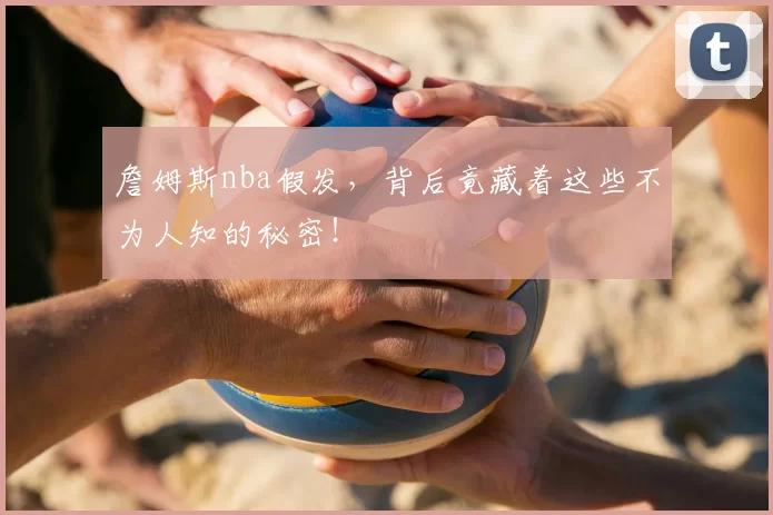 詹姆斯nba假发,背后竟藏着这些不为人知的秘密!