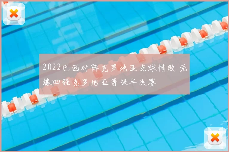 2022巴西对阵克罗地亚点球惜败 无缘四强克罗地亚晋级半决赛