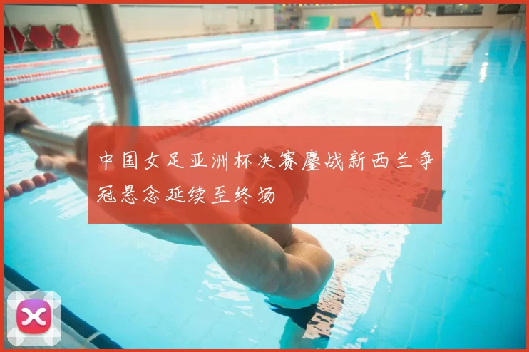 中国女足亚洲杯决赛鏖战新西兰争冠悬念延续至终场