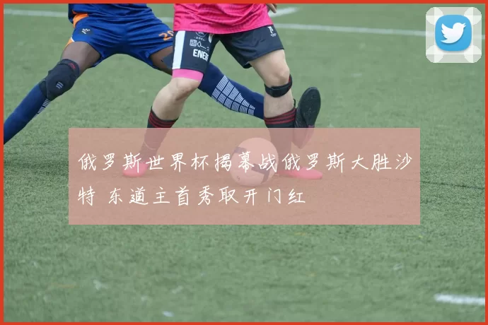 俄罗斯世界杯揭幕战俄罗斯大胜沙特 东道主首秀取开门红