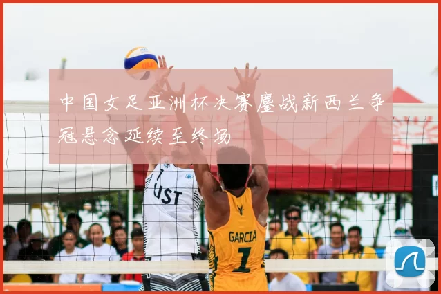 中国女足亚洲杯决赛鏖战新西兰争冠悬念延续至终场