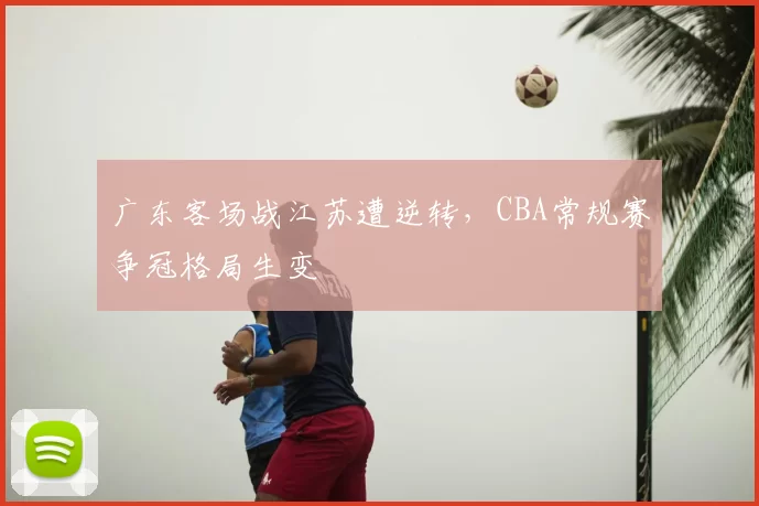 广东客场战江苏遭逆转，CBA常规赛争冠格局生变