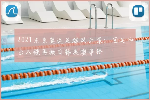 2021东京奥运足球风云录：国足冲击八强再掀日韩美澳争锋