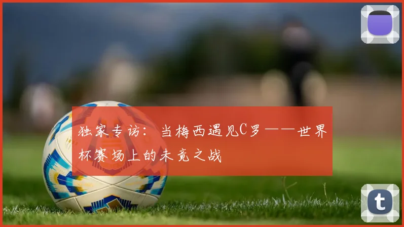 独家专访：当梅西遇见C罗——世界杯赛场上的未竟之战