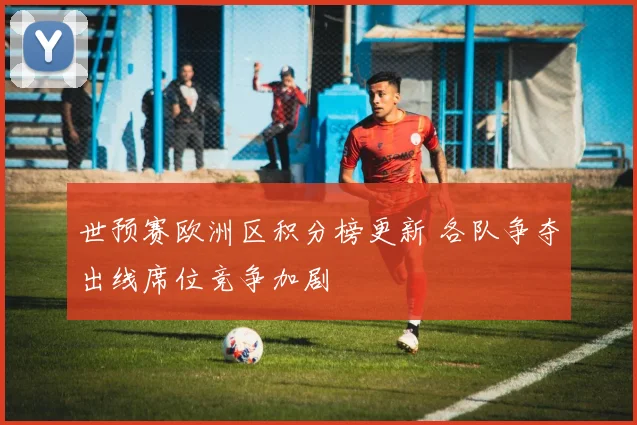 世预赛欧洲区积分榜更新 各队争夺出线席位竞争加剧